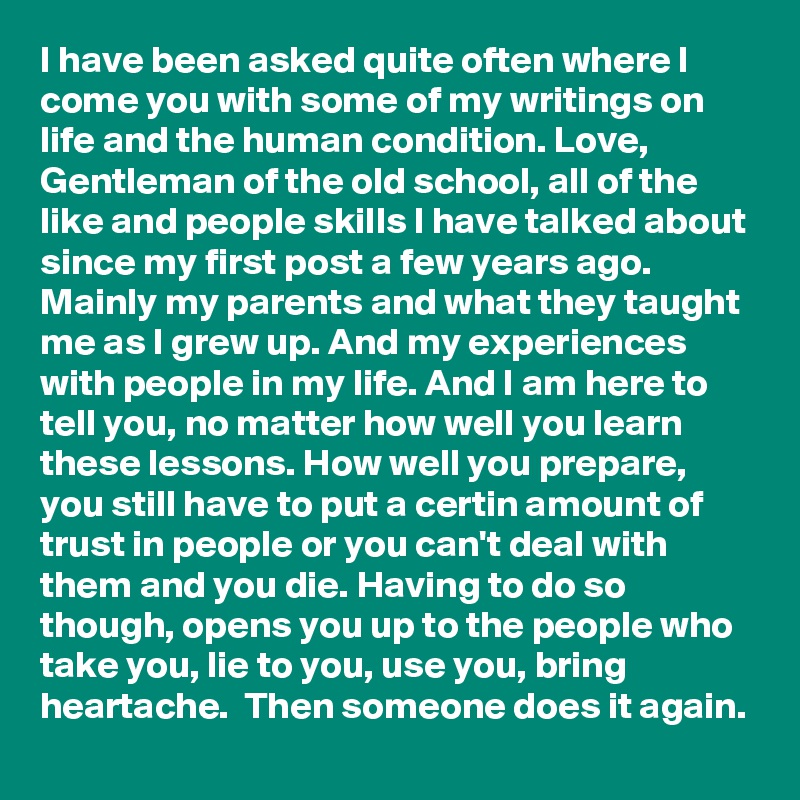 I have been asked quite often where I come you with some of my writings on life and the human condition. Love, Gentleman of the old school, all of the like and people skills I have talked about since my first post a few years ago. Mainly my parents and what they taught me as I grew up. And my experiences with people in my life. And I am here to tell you, no matter how well you learn these lessons. How well you prepare, you still have to put a certin amount of trust in people or you can't deal with them and you die. Having to do so though, opens you up to the people who take you, lie to you, use you, bring heartache.  Then someone does it again.