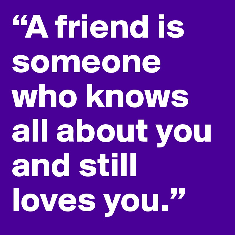 “A friend is someone who knows all about you and still loves you.” 