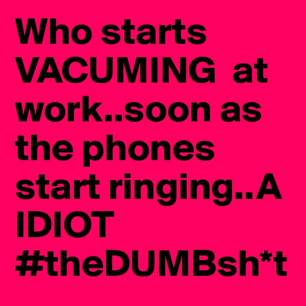 Who starts VACUMING  at work..soon as the phones start ringing..A IDIOT #theDUMBsh*t