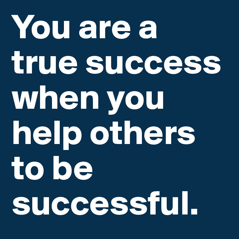 You are a true success when you help others to be successful.