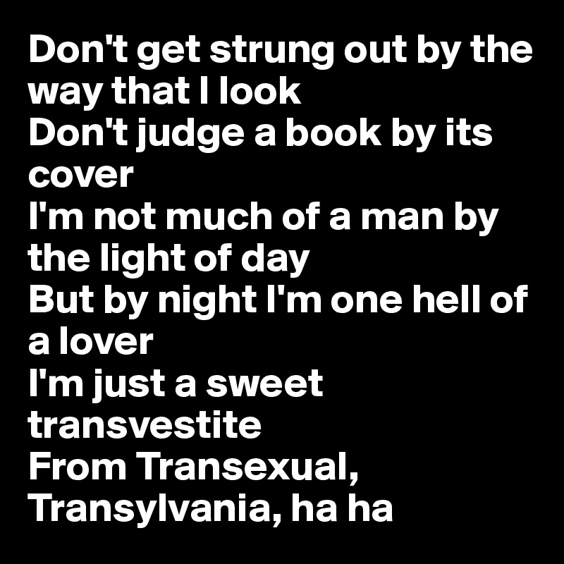 Don't get strung out by the way that I look
Don't judge a book by its cover
I'm not much of a man by the light of day
But by night I'm one hell of a lover
I'm just a sweet transvestite
From Transexual, Transylvania, ha ha