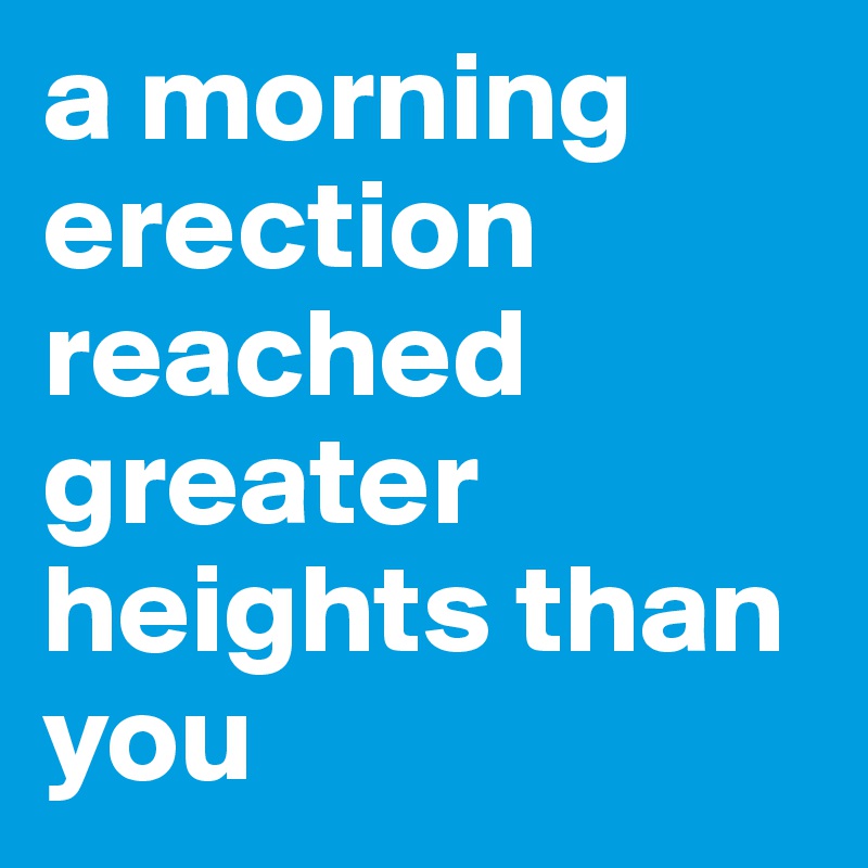 a morning erection reached greater heights than you