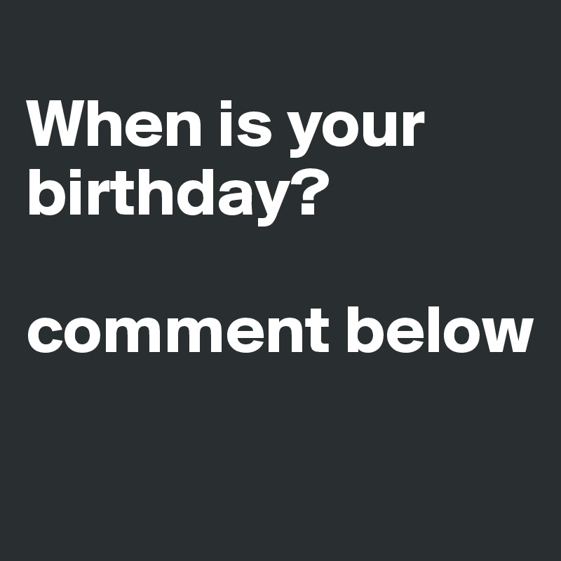 
When is your birthday? 

comment below

