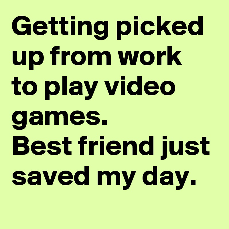 Getting picked up from work to play video games.
Best friend just saved my day.