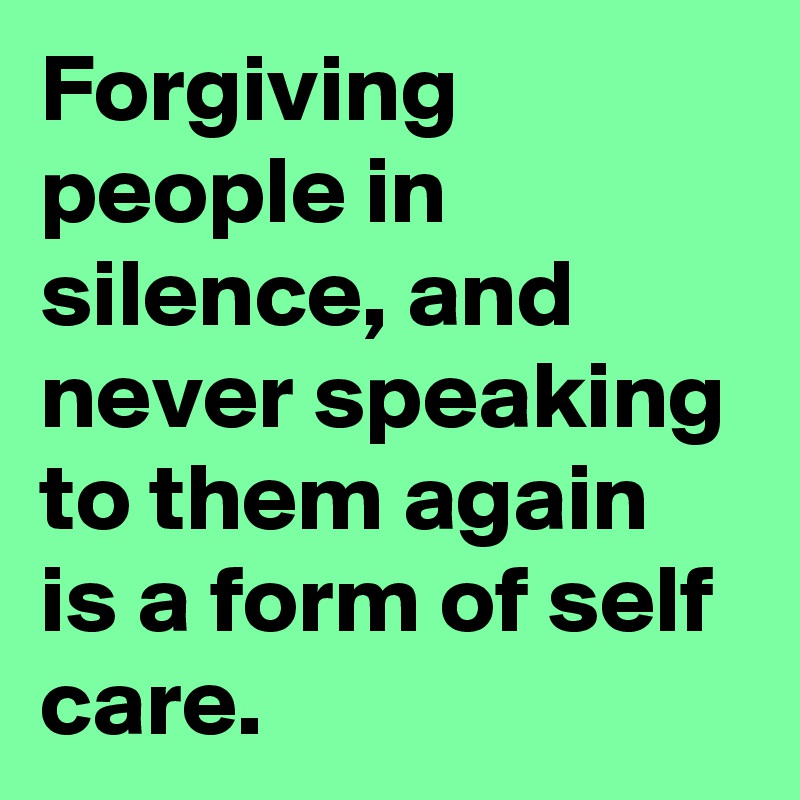 Forgiving people in silence, and never speaking to them again is a form of self care.