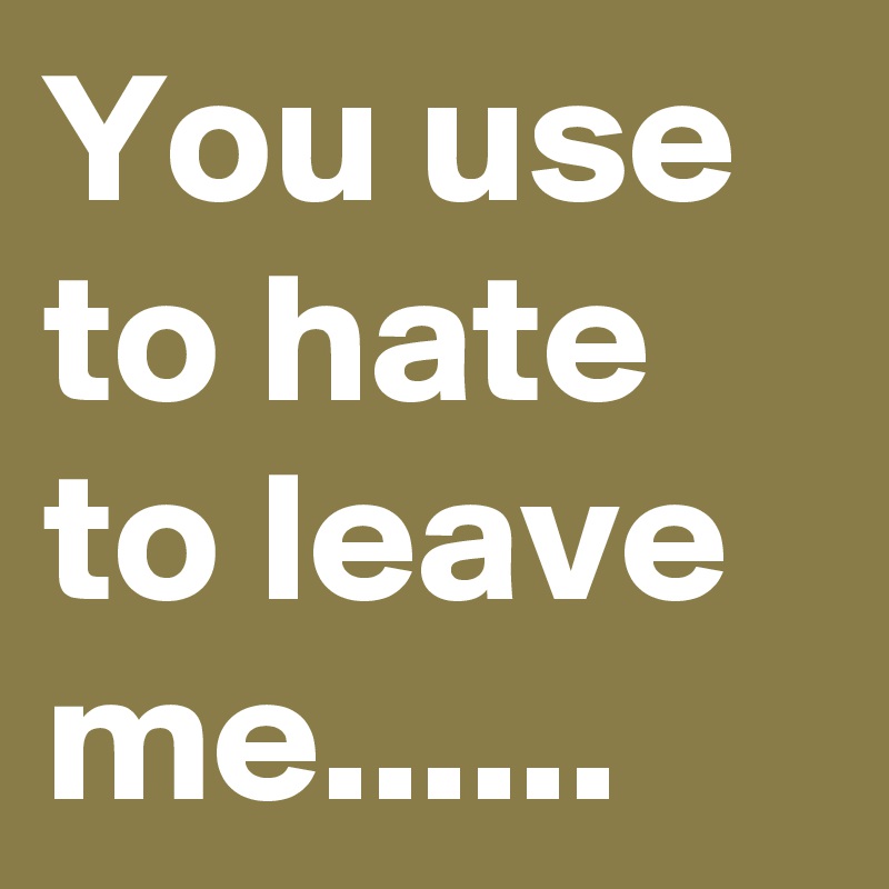 You use to hate to leave me......