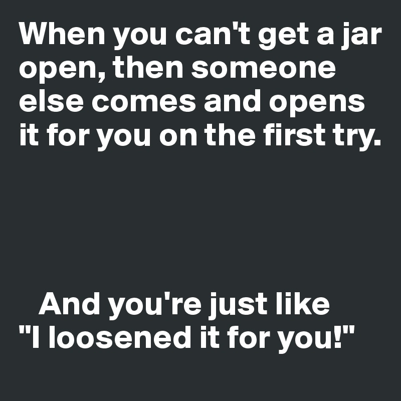 When you can't get a jar open, then someone else comes and opens it for you on the first try. 




   And you're just like  
"I loosened it for you!"