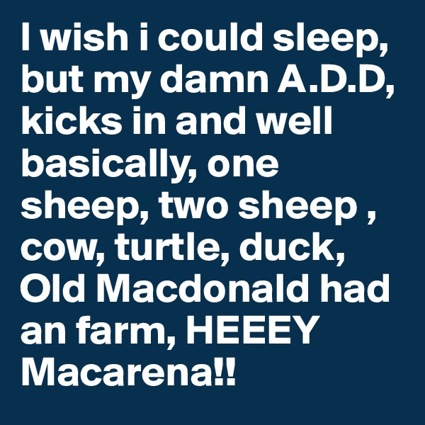 I wish i could sleep, but my damn A.D.D, kicks in and well basically, one sheep, two sheep , cow, turtle, duck, Old Macdonald had an farm, HEEEY Macarena!!