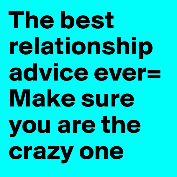 The best relationship advice ever=
Make sure you are the crazy one