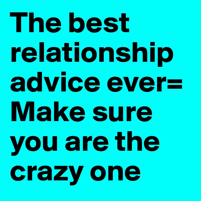 The best relationship advice ever=
Make sure you are the crazy one