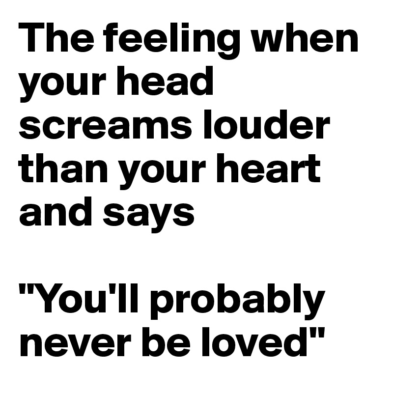 The feeling when your head screams louder than your heart and says 

"You'll probably never be loved"