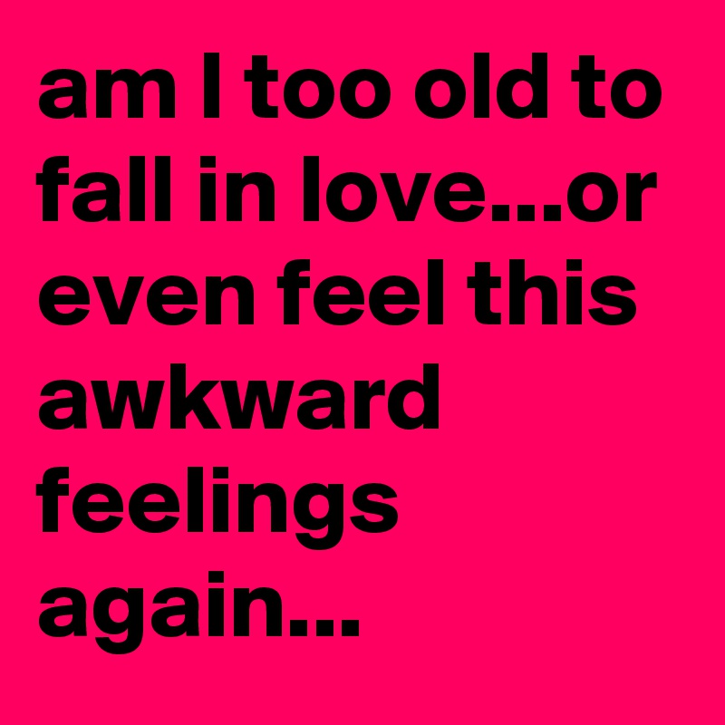 am I too old to fall in love...or even feel this awkward feelings again...