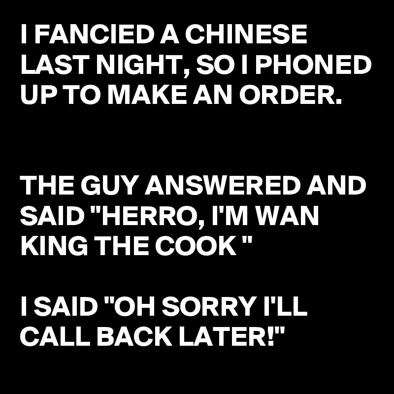 I FANCIED A CHINESE LAST NIGHT, SO I PHONED UP TO MAKE AN ORDER.  


THE GUY ANSWERED AND SAID "HERRO, I'M WAN KING THE COOK "

I SAID "OH SORRY I'LL CALL BACK LATER!"