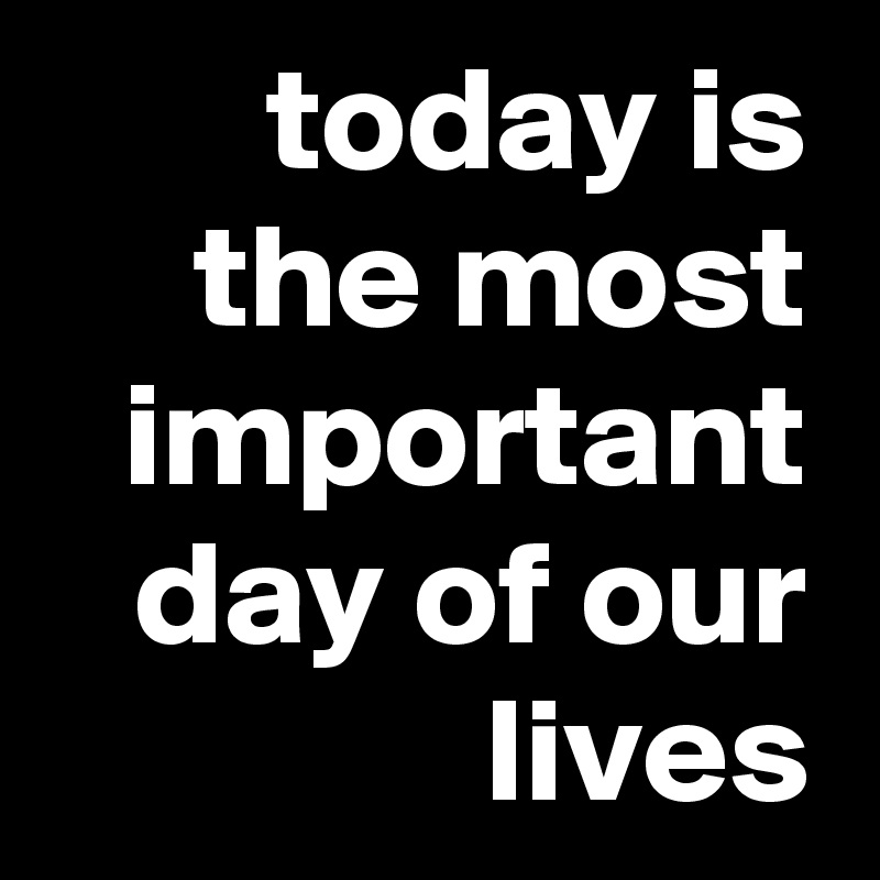 today is the most important day of our lives