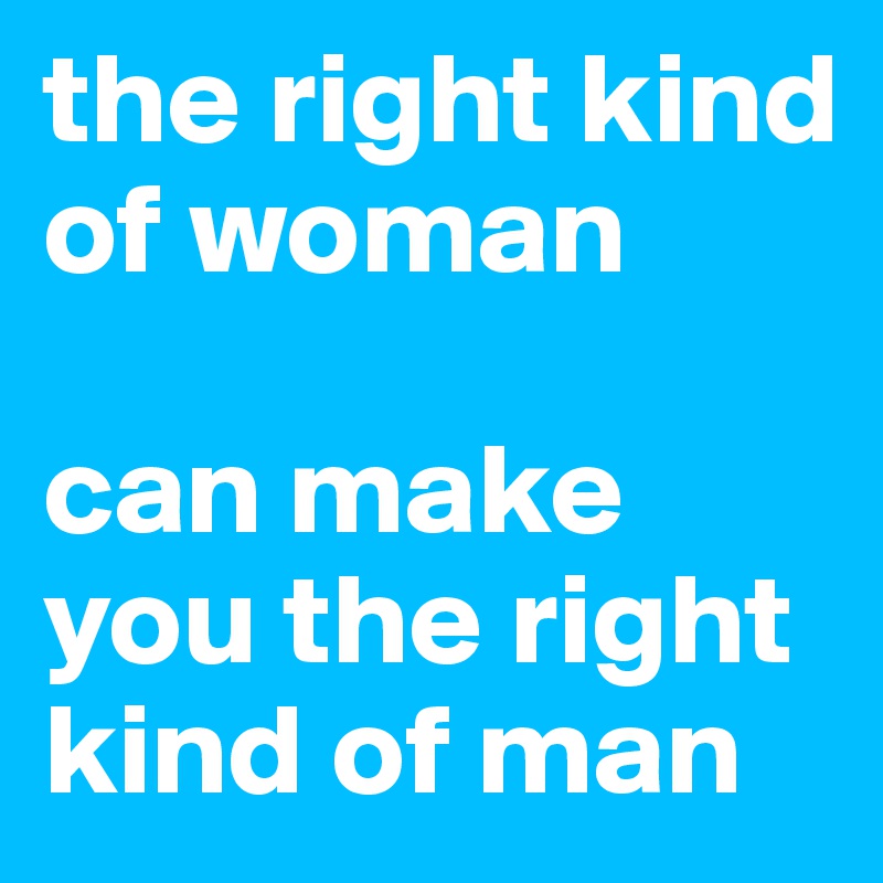 the right kind of woman 

can make you the right kind of man
