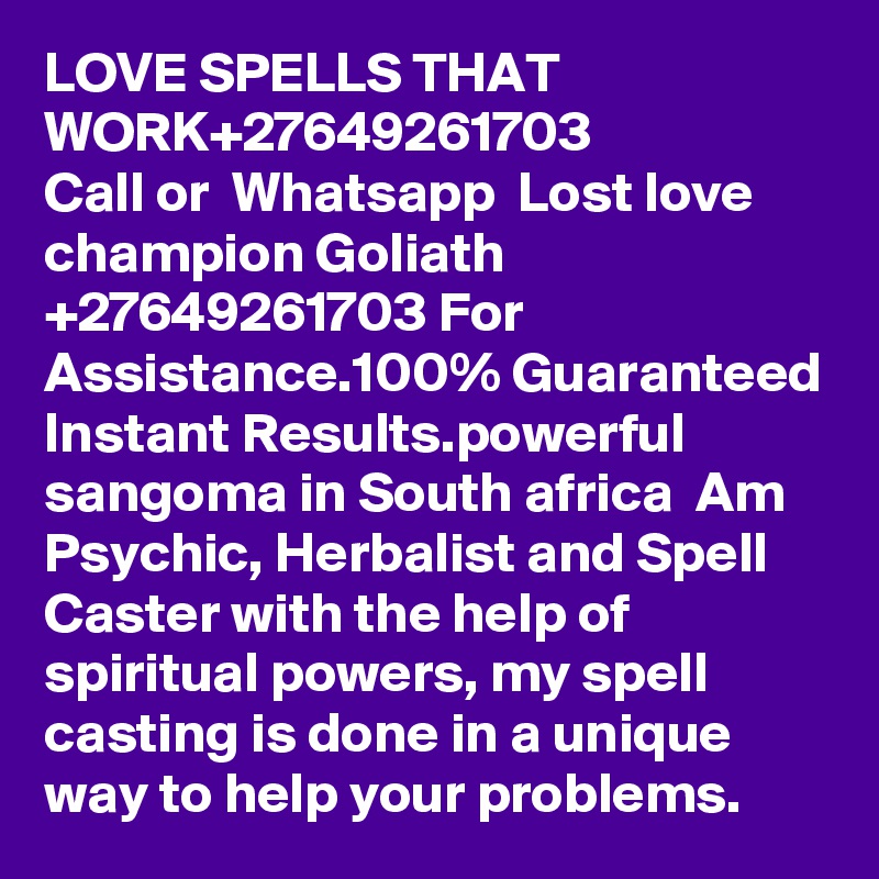 LOVE SPELLS THAT WORK+27649261703
Call or  Whatsapp  Lost love champion Goliath  +27649261703 For Assistance.100% Guaranteed Instant Results.powerful sangoma in South africa  Am Psychic, Herbalist and Spell Caster with the help of spiritual powers, my spell casting is done in a unique way to help your problems.
