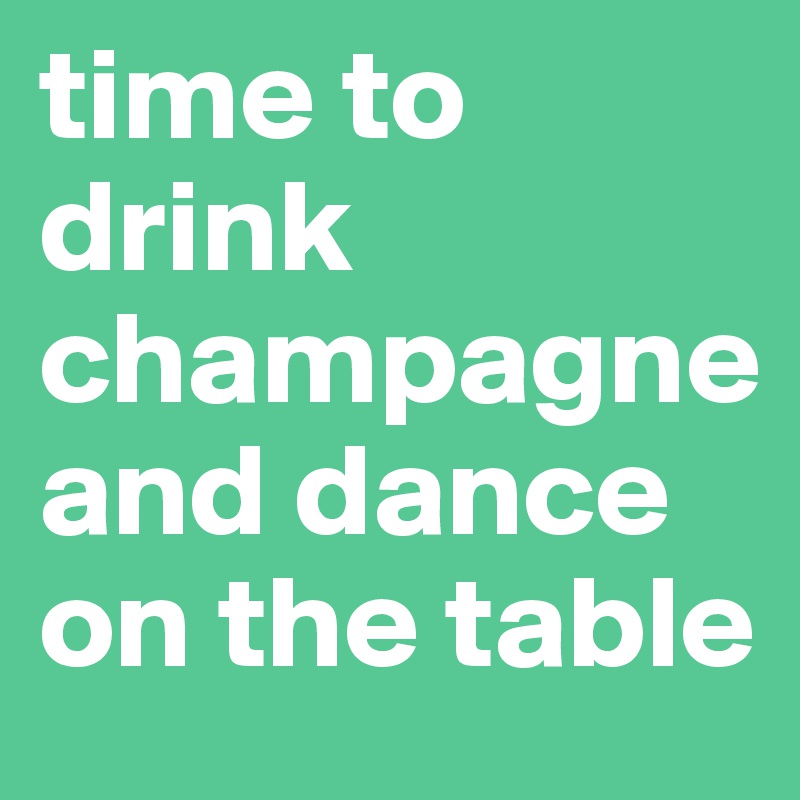 time to drink champagne and dance on the table