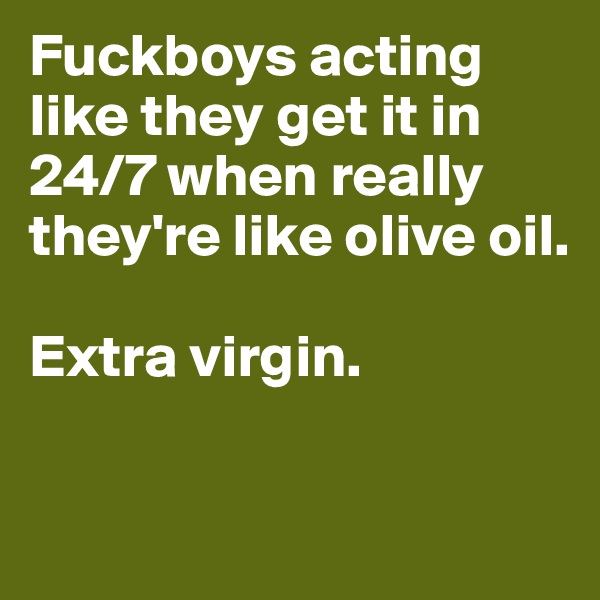 Fuckboys acting like they get it in 24/7 when really they're like olive oil. 

Extra virgin. 

