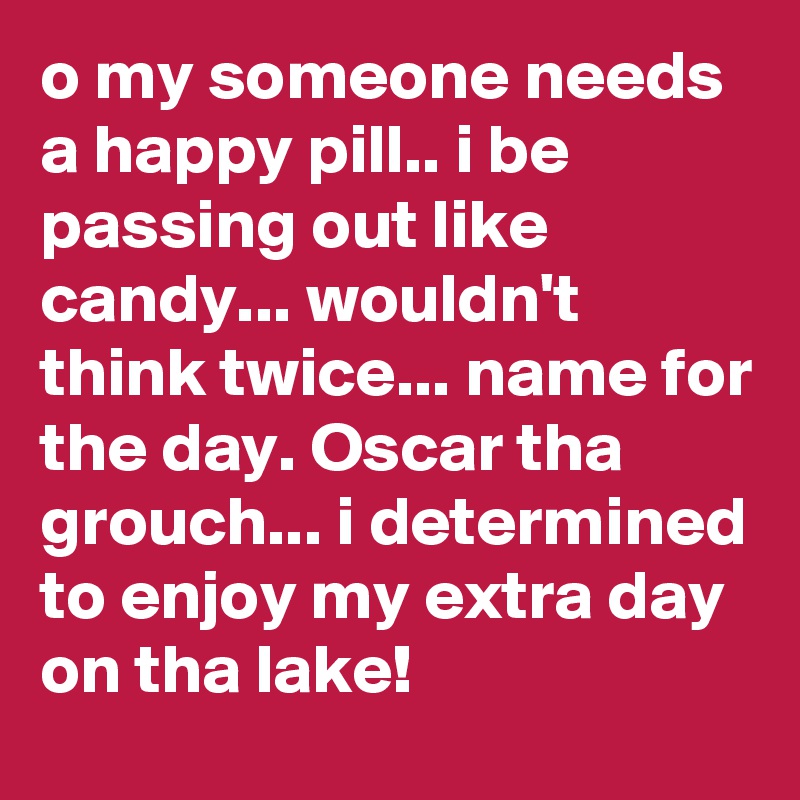 o my someone needs a happy pill.. i be passing out like candy... wouldn't think twice... name for the day. Oscar tha grouch... i determined to enjoy my extra day on tha lake!