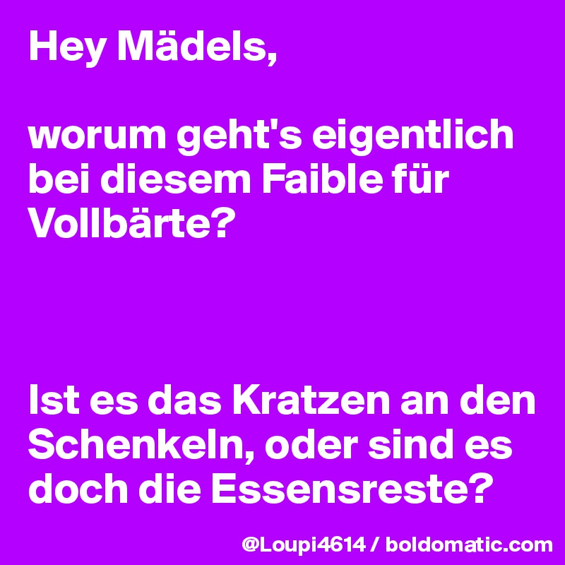 Hey Mädels,

worum geht's eigentlich bei diesem Faible für Vollbärte?



Ist es das Kratzen an den Schenkeln, oder sind es doch die Essensreste?