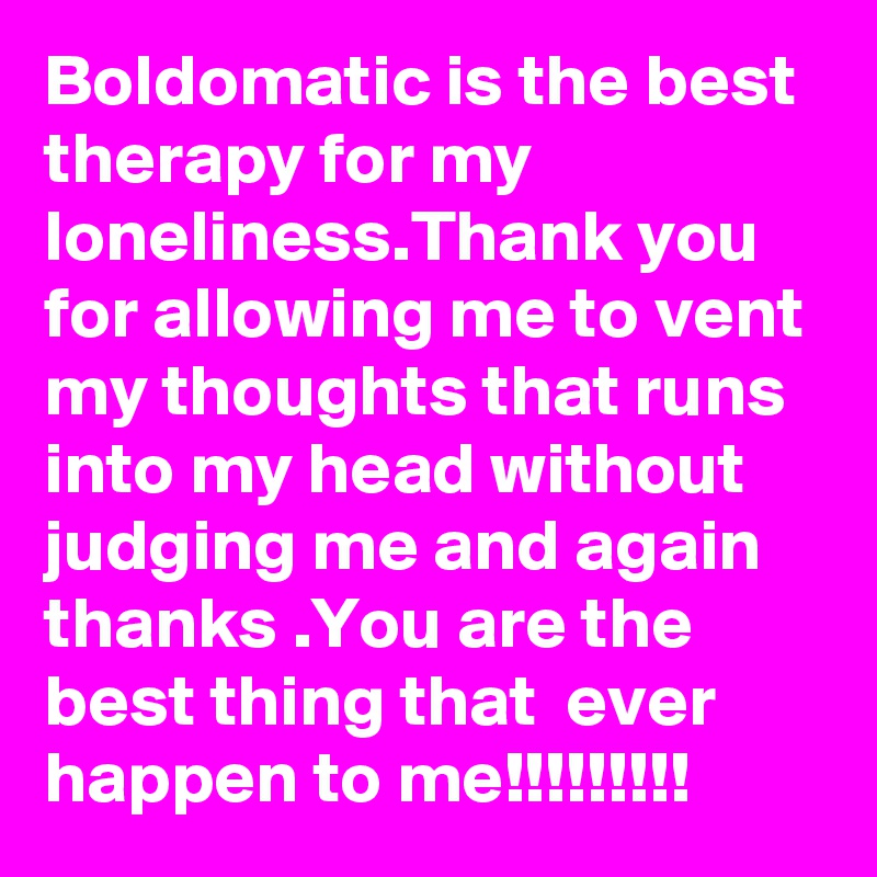 Boldomatic is the best therapy for my loneliness.Thank you for allowing me to vent my thoughts that runs into my head without judging me and again thanks .You are the best thing that  ever happen to me!!!!!!!!!