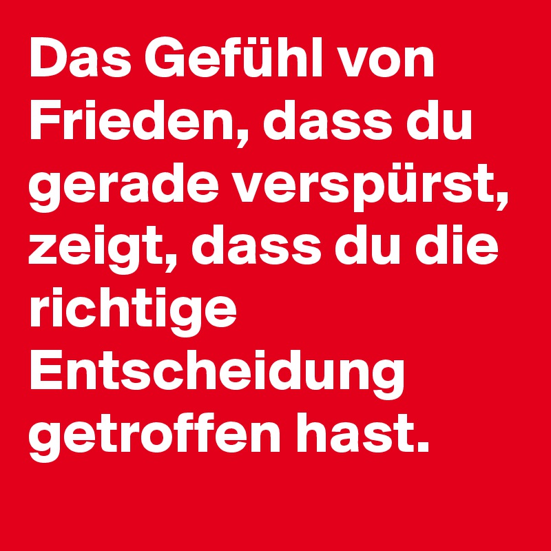 Das Gefühl von Frieden, dass du gerade verspürst, zeigt, dass du die richtige Entscheidung getroffen hast.