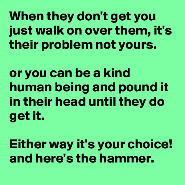 When they don't get you just walk on over them, it's their problem not yours.

or you can be a kind human being and pound it in their head until they do get it.

Either way it's your choice!
and here's the hammer.