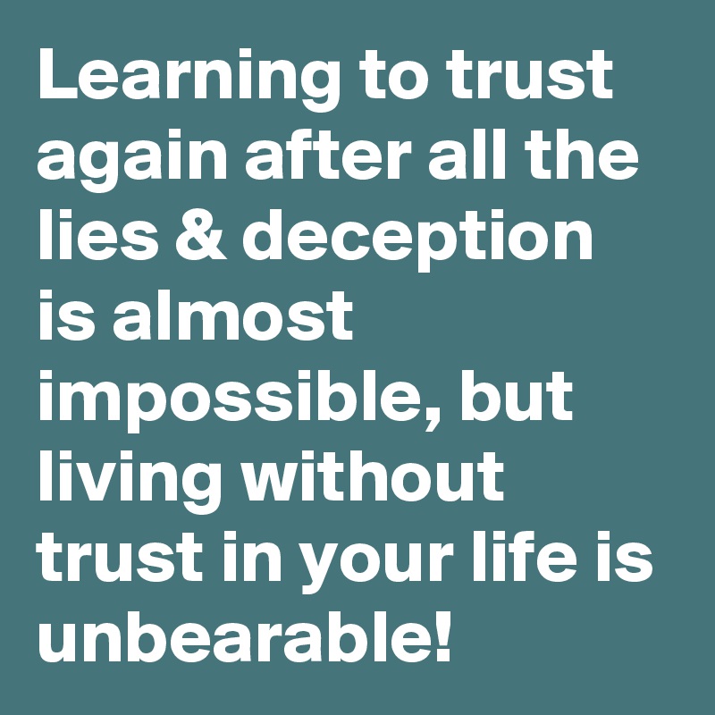 Learning to trust again after all the lies & deception is almost impossible, but living without trust in your life is unbearable! 