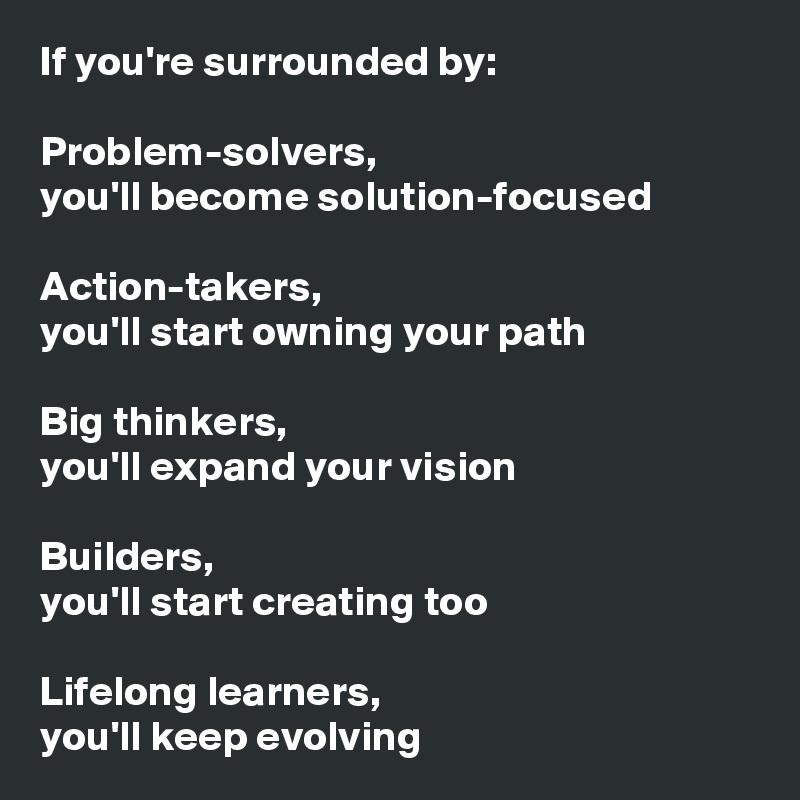 If you're surrounded by: 

Problem-solvers, 
you'll become solution-focused
 
Action-takers, 
you'll start owning your path

Big thinkers, 
you'll expand your vision

Builders, 
you'll start creating too
 
Lifelong learners,
you'll keep evolving 