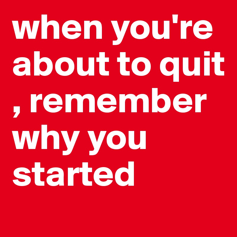 when you're about to quit , remember why you started 