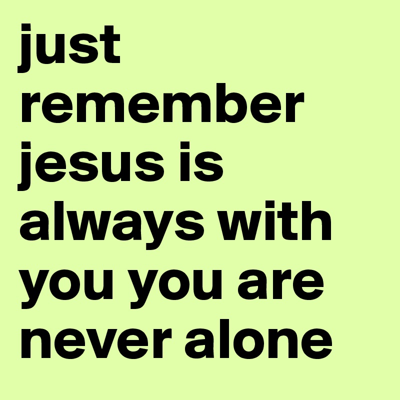 just remember jesus is always with you you are never alone