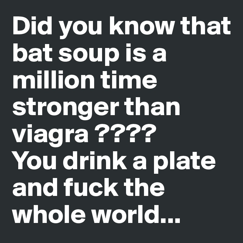 Did you know that bat soup is a million time stronger than viagra ????
You drink a plate and fuck the whole world...