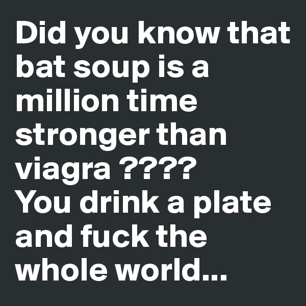 Did you know that bat soup is a million time stronger than viagra ????
You drink a plate and fuck the whole world...