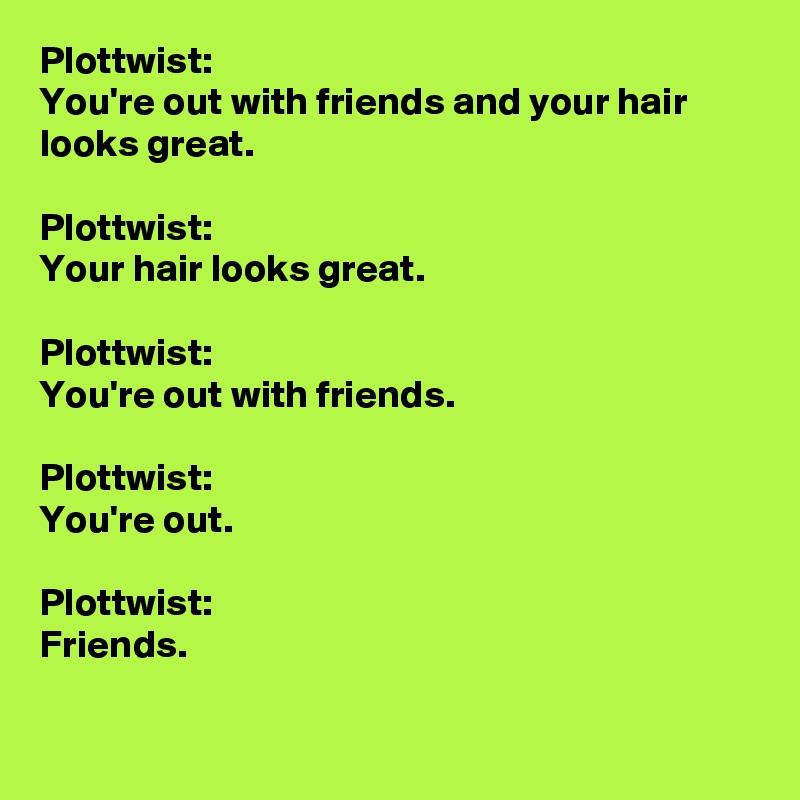 Plottwist:
You're out with friends and your hair looks great.

Plottwist: 
Your hair looks great. 

Plottwist: 
You're out with friends.

Plottwist: 
You're out.

Plottwist: 
Friends.

