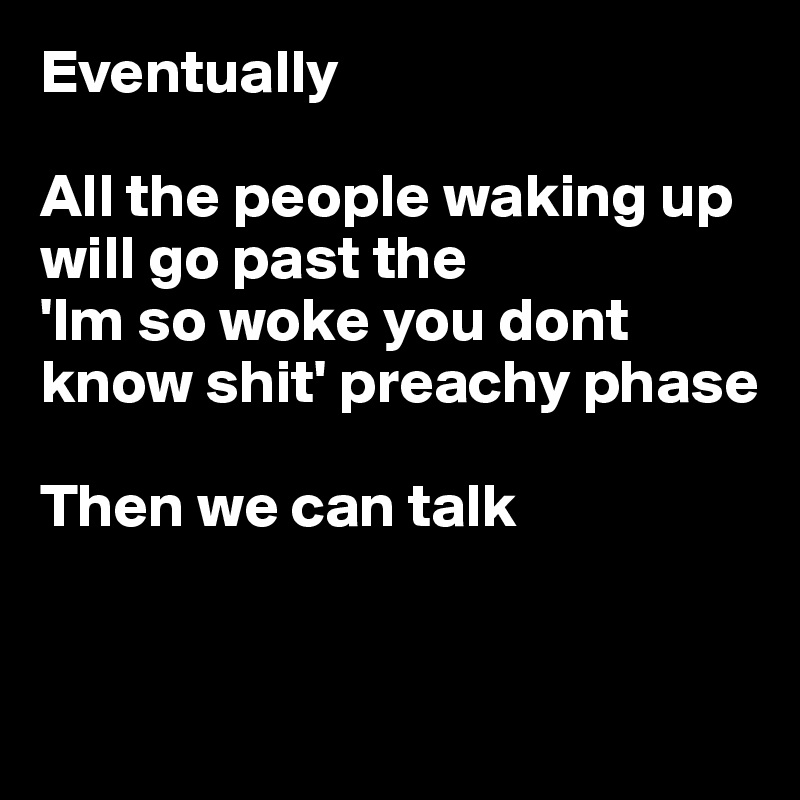 Eventually

All the people waking up will go past the
'Im so woke you dont know shit' preachy phase

Then we can talk


