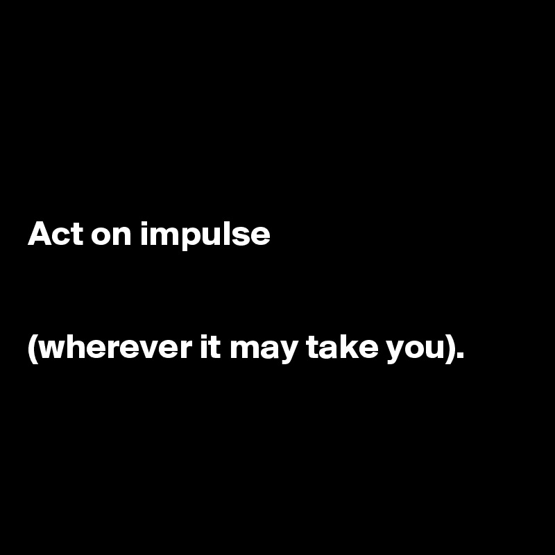 




Act on impulse 


(wherever it may take you).



