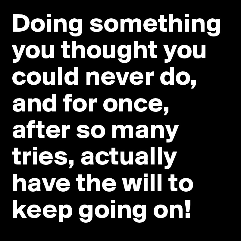 Doing something you thought you could never do, and for once, after so many tries, actually have the will to keep going on! 