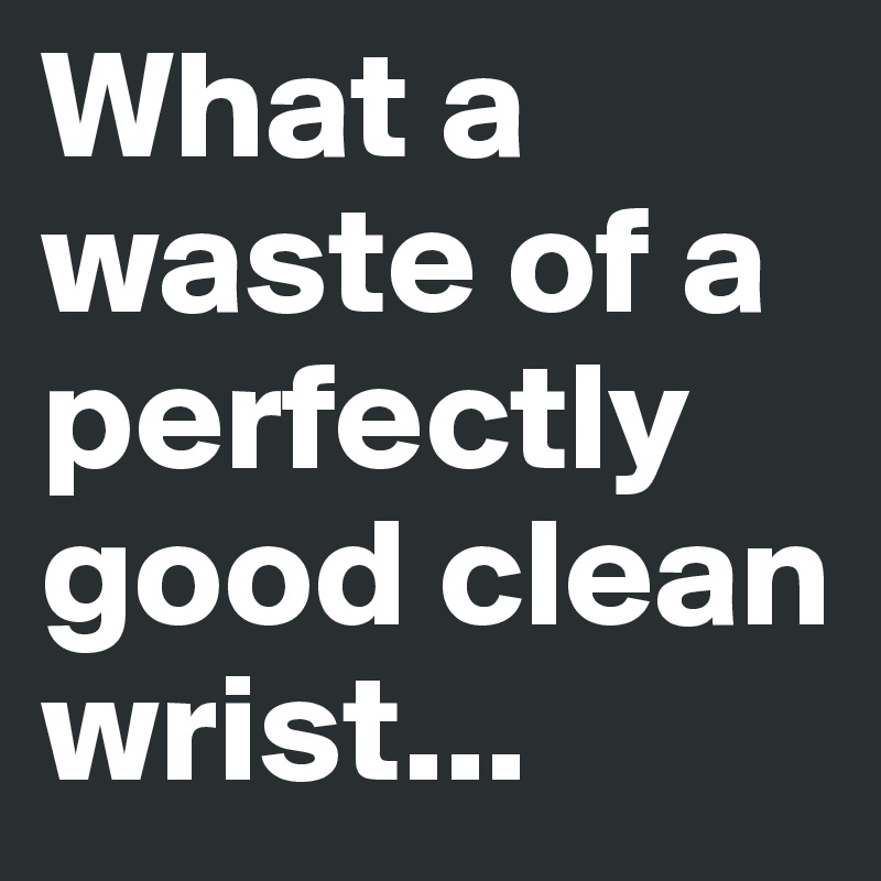 What a waste of a perfectly good clean wrist...