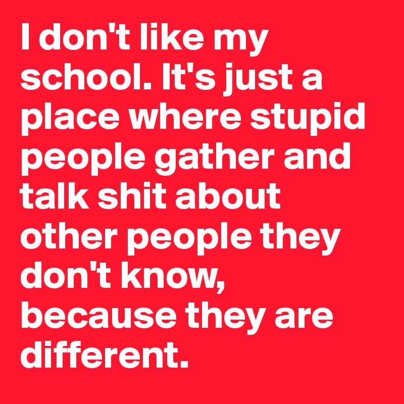 I don't like my school. It's just a place where stupid people gather and talk shit about other people they don't know, because they are different.