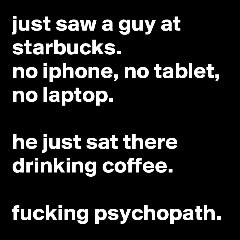 just saw a guy at starbucks.
no iphone, no tablet, no laptop.

he just sat there drinking coffee.

fucking psychopath.