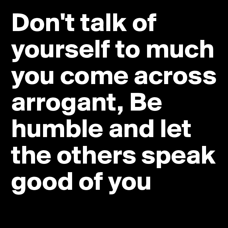 Don't talk of yourself to much you come across arrogant, Be humble and let the others speak good of you