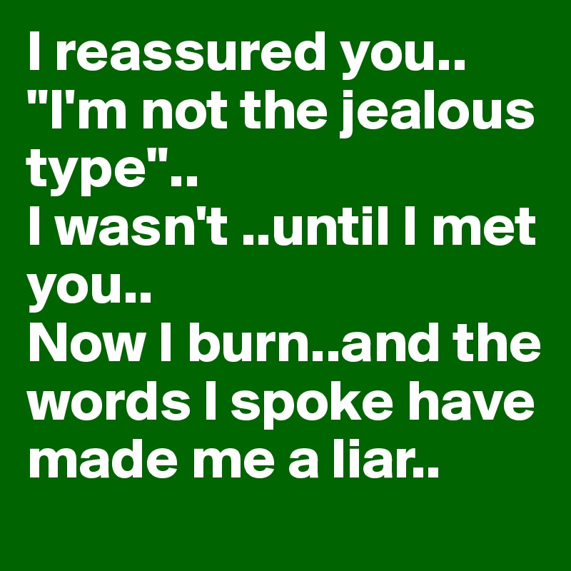 I reassured you..
"I'm not the jealous type"..
I wasn't ..until I met you..
Now I burn..and the words I spoke have made me a liar..
