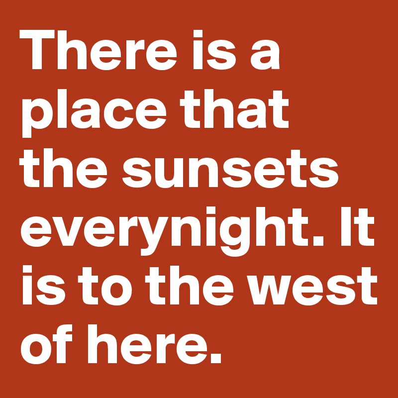 There is a place that the sunsets everynight. It is to the west of here. 