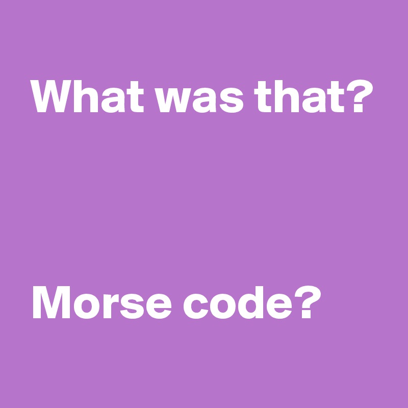 
 What was that?

 

 Morse code?
