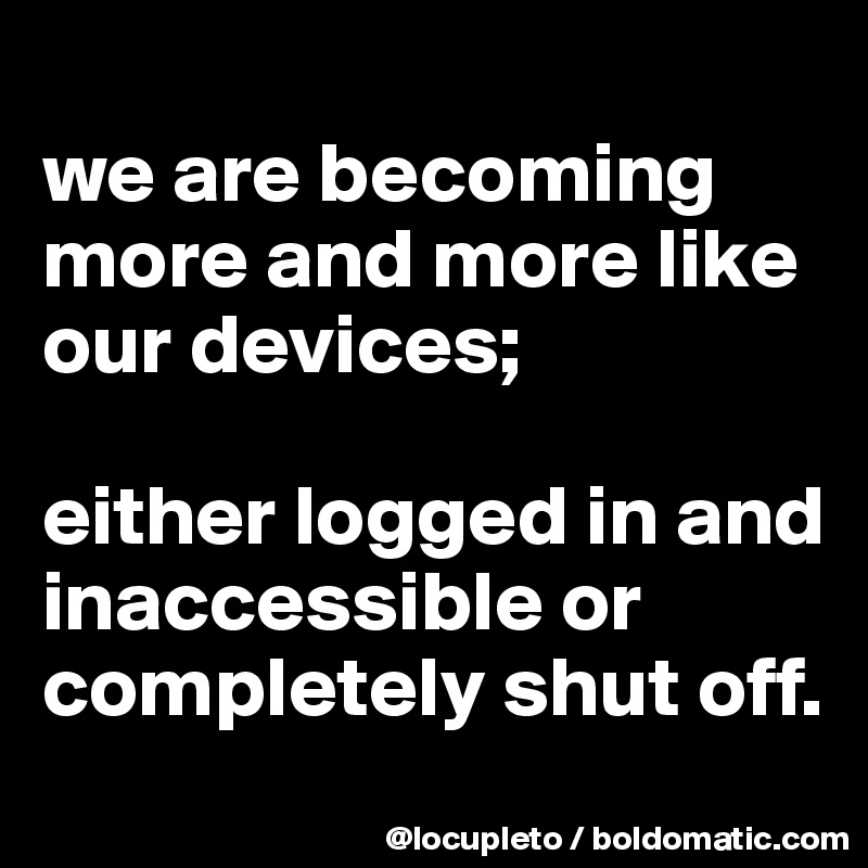 
we are becoming more and more like our devices; 

either logged in and  inaccessible or completely shut off.