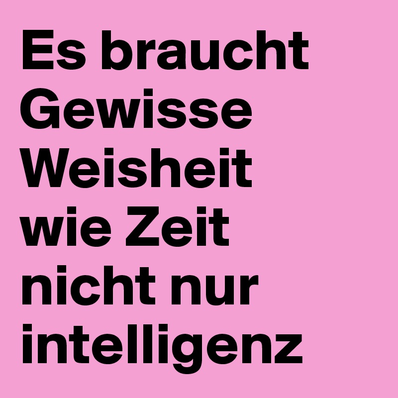 Es braucht 
Gewisse 
Weisheit
wie Zeit
nicht nur intelligenz