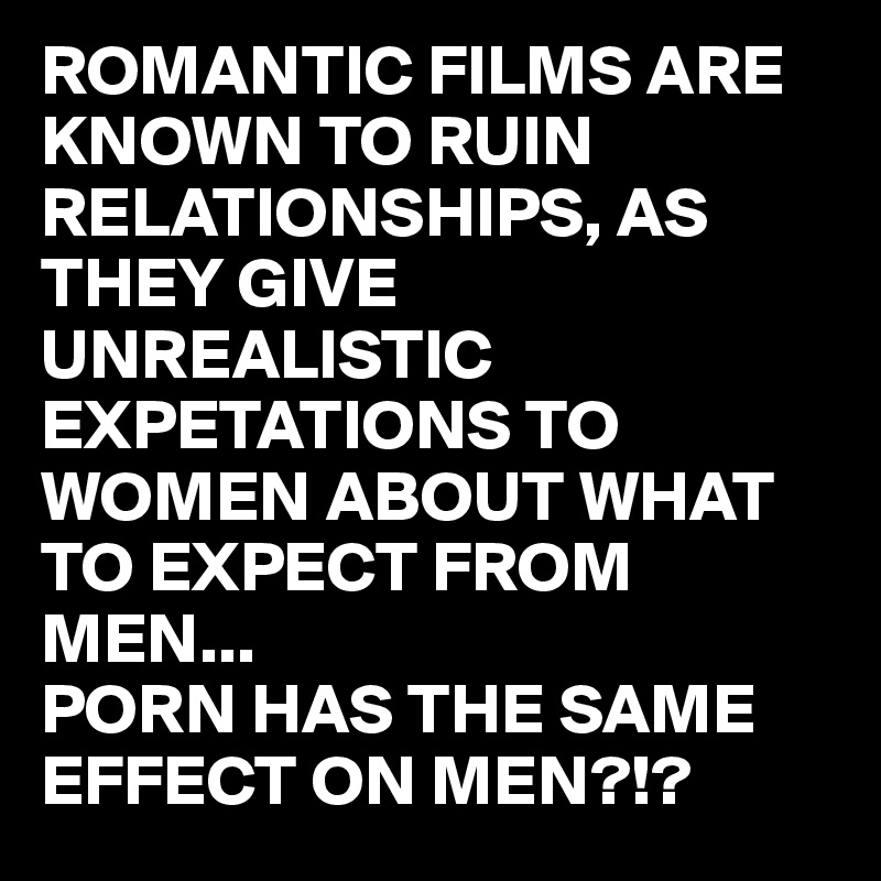ROMANTIC FILMS ARE KNOWN TO RUIN RELATIONSHIPS, AS THEY GIVE UNREALISTIC EXPETATIONS TO WOMEN ABOUT WHAT TO EXPECT FROM MEN... 
PORN HAS THE SAME EFFECT ON MEN?!?