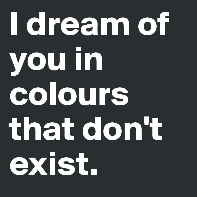 I dream of you in colours that don't exist.