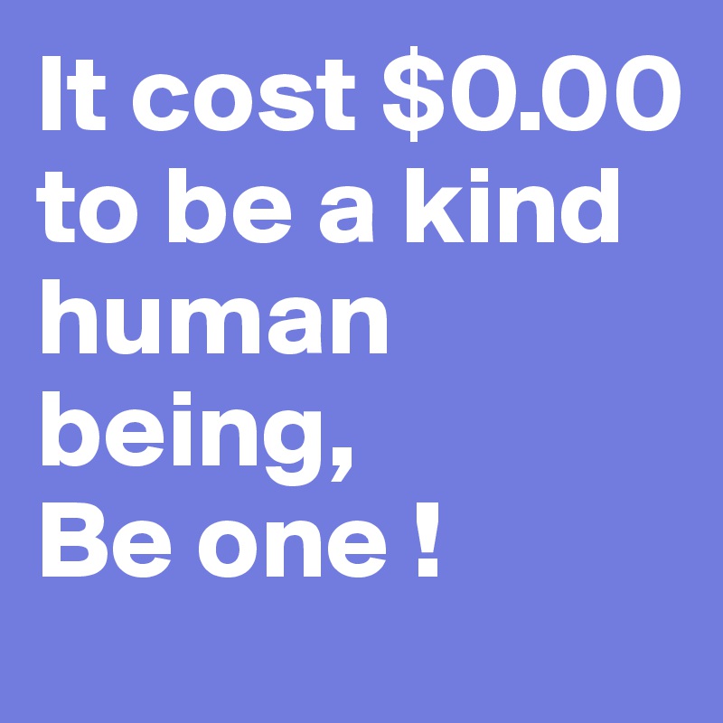It cost $0.00 to be a kind human being,
Be one !