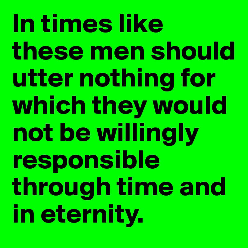 In times like these men should utter nothing for which they would not be willingly responsible through time and in eternity.